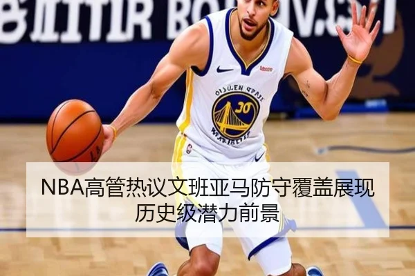 NBA高管热议文班亚马防守覆盖展现历史级潜力前景