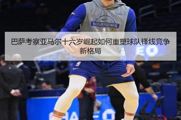 巴萨考察亚马尔十六岁崛起如何重塑球队锋线竞争新格局